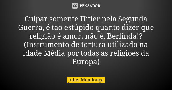 Culpar somente Hitler pela Segunda Guerra, é tão estúpido quanto dizer que religião é amor. não é, Berlinda!? (Instrumento de tortura utilizado na Idade Média p... Frase de Juliel Mendonça.