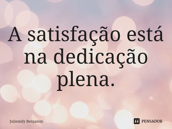 ⁠A satisfação está na dedicação plena.... Frase de Juliemily Benjamin.