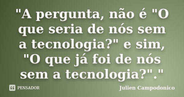"A pergunta, não é "O que seria de nós sem a tecnologia?" e sim, "O que já foi de nós sem a tecnologia?"."... Frase de Julien Campodonico.