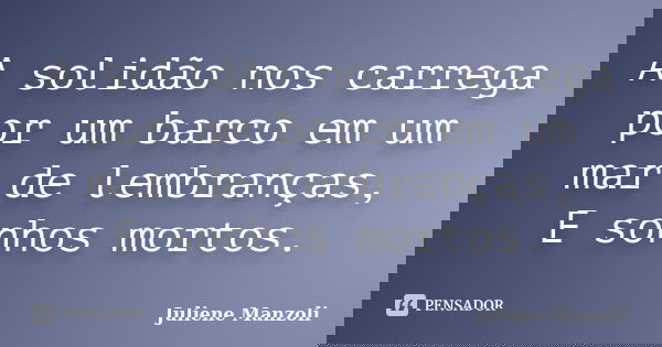 A solidão nos carrega por um barco em um mar de lembranças, E sonhos mortos.... Frase de Juliene Manzoli.