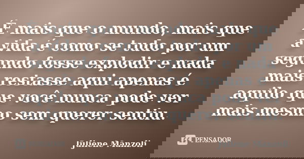 É mais que o mundo, mais que a vida é como se tudo por um segundo fosse explodir e nada mais restasse aqui apenas é aquilo que você nunca pode ver mais mesmo se... Frase de Juliene Manzoli.