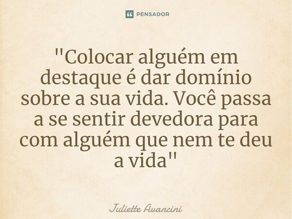 "Colocar alguém em destaque é dar domínio sobre a sua vida. Você passa a se sentir devedora para com alguém que nem te deu a vida"... Frase de Juliette Avancini.