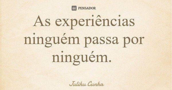 As experiências ninguém passa por ninguém.... Frase de Julihu Cunha.