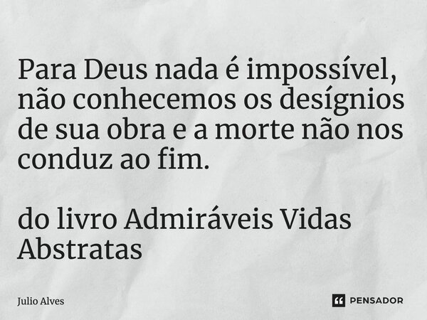 Para Deus nada é impossível, não conhecemos os desígnios de sua obra e a morte não nos conduz ao fim. do livro Admiráveis Vidas Abstratas... Frase de Júlio Alves.