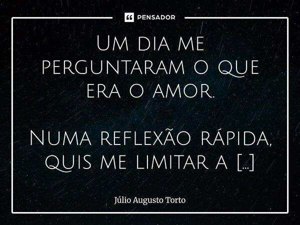 Um dia me perguntaram o que era o amor. Numa reflexão rápida, quis me limitar a dizer que o amor é uma coisa só... Pensei em uma pessoa que amo muito e afirmei,... Frase de Júlio Augusto Torto.