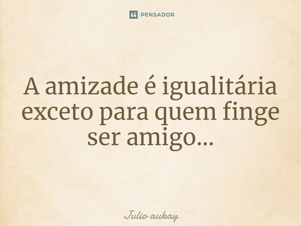 ⁠A amizade é igualitária exceto para quem finge ser amigo...... Frase de Julio Aukay.