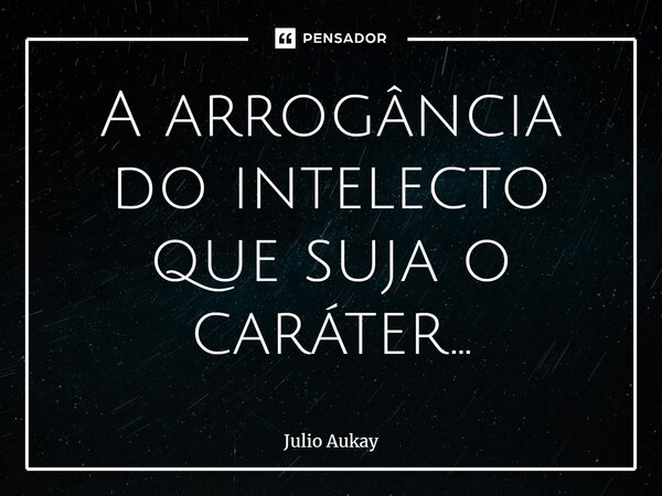 ⁠A arrogância do intelecto que suja o caráter...... Frase de Julio Aukay.