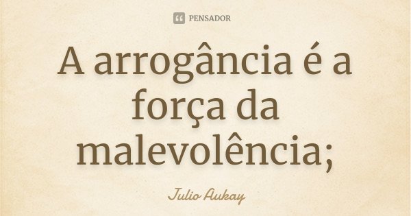 A arrogância é a força da malevolência;... Frase de Julio Aukay.
