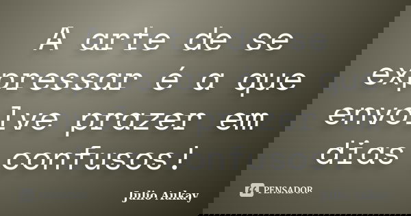 A arte de se expressar é a que envolve prazer em dias confusos!... Frase de Julio Aukay.