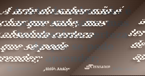 A arte do saber não é achar que sabe, mas ter absoluta certeza de que se pode aprender;... Frase de julio Aukay.