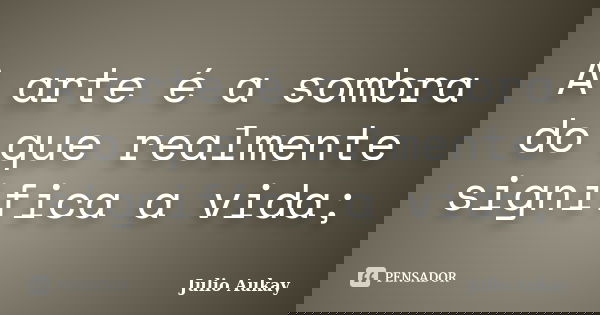 A arte é a sombra do que realmente significa a vida;... Frase de julio Aukay.