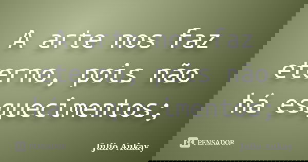 A arte nos faz eterno, pois não há esquecimentos;... Frase de julio Aukay.