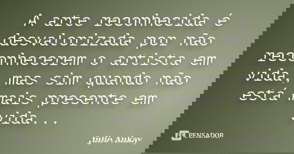 A arte reconhecida é desvalorizada por não reconhecerem o artista em vida, mas sim quando não está mais presente em vida...... Frase de Julio Aukay.