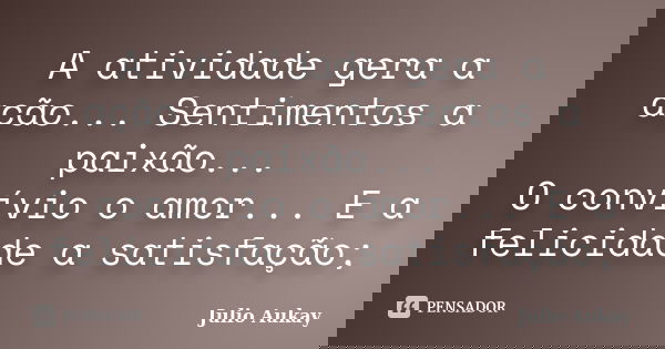 A atividade gera a ação... Sentimentos a paixão... O convívio o amor... E a felicidade a satisfação;... Frase de Julio Aukay.