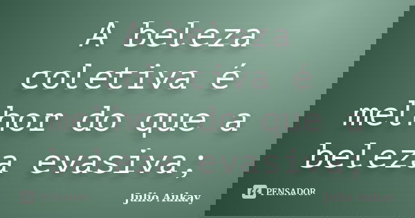 A beleza coletiva é melhor do que a beleza evasiva;... Frase de Julio Aukay.