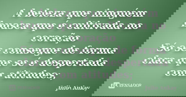 A beleza que ninguém busca que é cultivada no coração Só se consegue de forma clara que se é despertada com atitudes;... Frase de Julio Aukay.