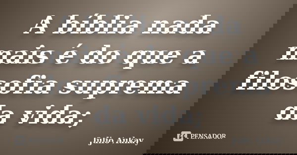 A bíblia nada mais é do que a filosofia suprema da vida;... Frase de Julio Aukay.