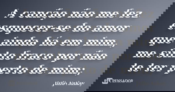 A canção não me fez esquecer-se do amor que ainda há em mim, me sinto fraco por não te ter perto de mim;... Frase de Julio Aukay.