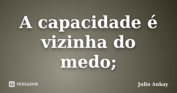 A capacidade é vizinha do medo;... Frase de Julio Aukay.