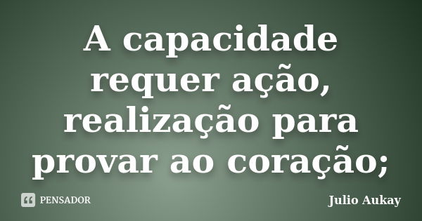 A capacidade requer ação, realização para provar ao coração;... Frase de Julio Aukay.