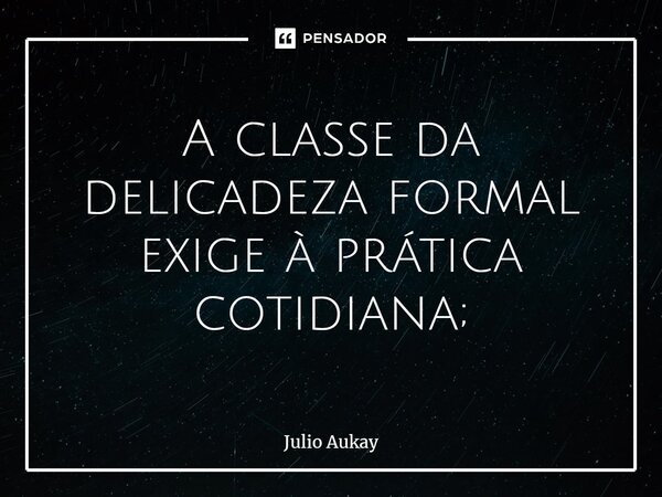 ⁠A classe da delicadeza formal exige à prática cotidiana;... Frase de Julio Aukay.