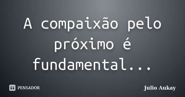 A compaixão pelo próximo é fundamental...... Frase de Julio Aukay.