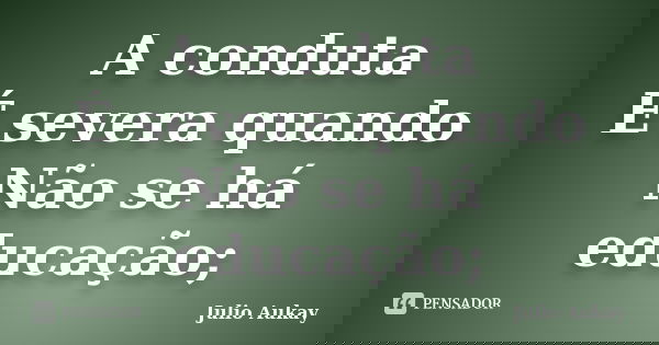 A conduta É severa quando Não se há educação;... Frase de Julio Aukay.