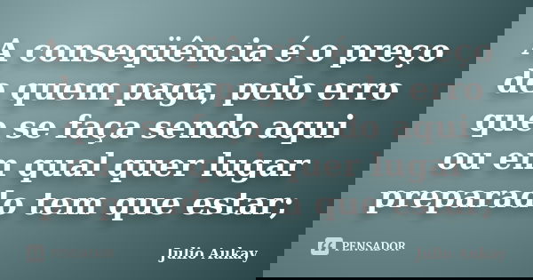 A conseqüência é o preço de quem paga, pelo erro que se faça sendo aqui ou em qual quer lugar preparado tem que estar;... Frase de Julio Aukay.
