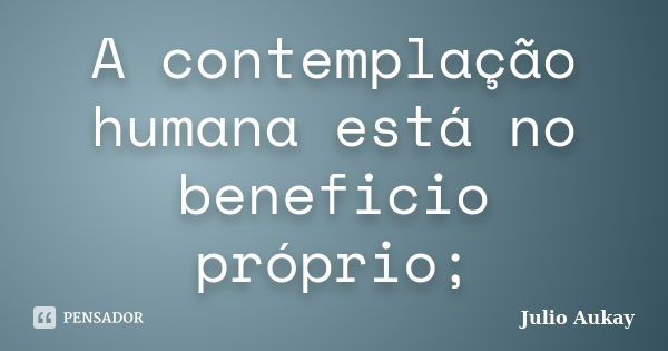 A contemplação humana está no beneficio próprio;... Frase de Julio Aukay.