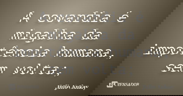 A covardia é migalha da impotência humana, sem volta;... Frase de Julio Aukay.
