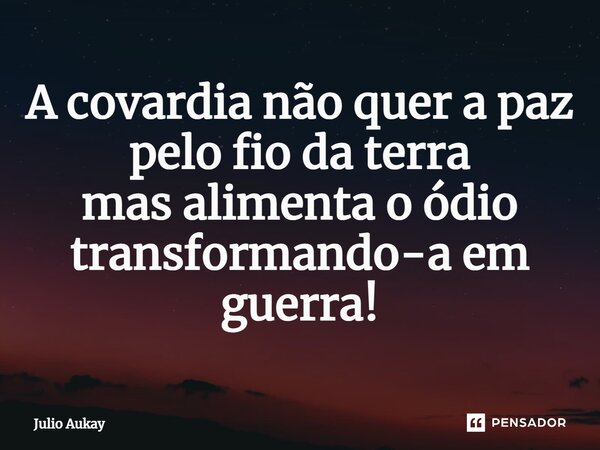 ⁠A covardia não quer a paz pelo fio da terra mas alimenta o ódio transformando-a em guerra!... Frase de Julio Aukay.