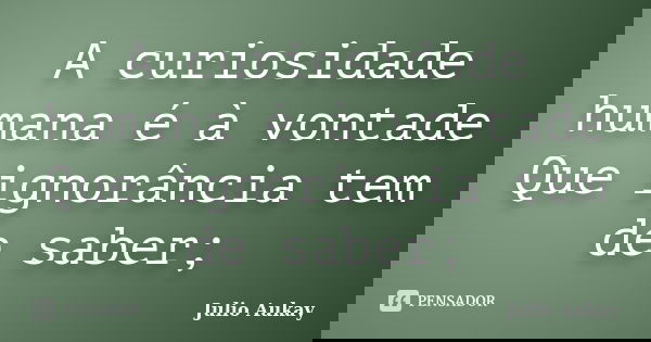 A curiosidade humana é à vontade Que ignorância tem de saber;... Frase de Julio Aukay.
