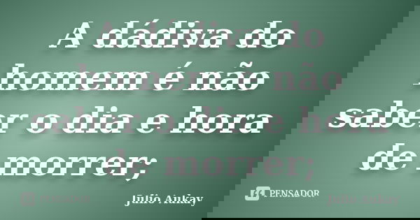 A dádiva do homem é não saber o dia e hora de morrer;... Frase de Julio Aukay.