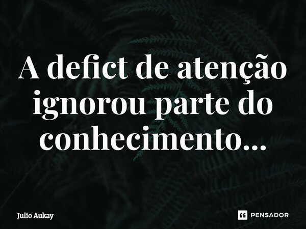 ⁠A déficit de atenção ignorou parte do conhecimento...... Frase de Julio Aukay.