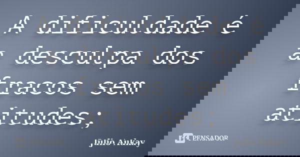 A dificuldade é a desculpa dos fracos sem atitudes;... Frase de Julio Aukay.