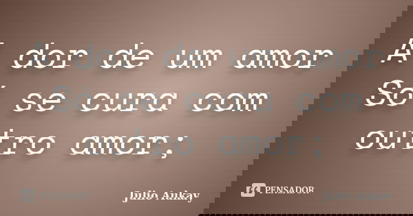 A dor de um amor Só se cura com outro amor;... Frase de Julio Aukay.