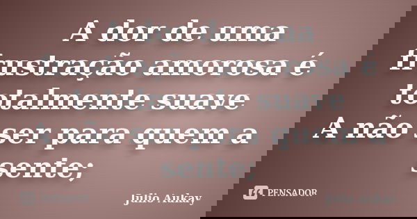 A dor de uma frustração amorosa é totalmente suave A não ser para quem a sente;... Frase de Julio Aukay.