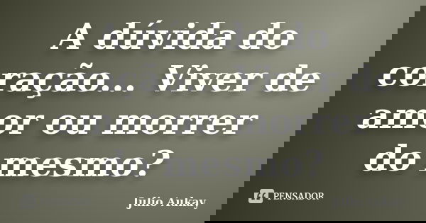 A dúvida do coração... Viver de amor ou morrer do mesmo?... Frase de Julio Aukay.