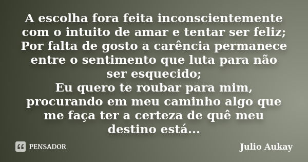 A escolha fora feita inconscientemente com o intuito de amar e tentar ser feliz; Por falta de gosto a carência permanece entre o sentimento que luta para não se... Frase de Julio Aukay.