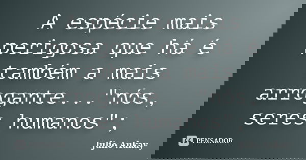 A espécie mais perigosa que há é também a mais arrogante..."nós, seres humanos";... Frase de julio Aukay.
