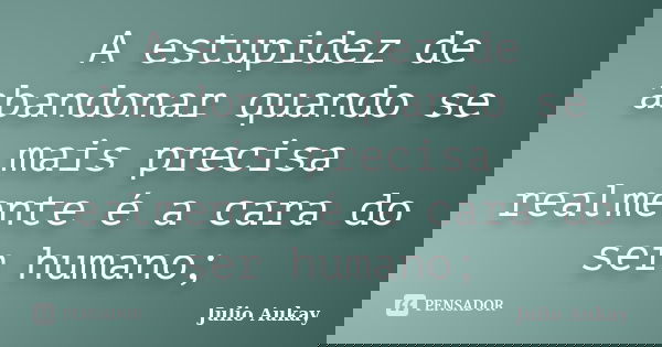 A estupidez de abandonar quando se mais precisa realmente é a cara do ser humano;... Frase de Julio Aukay.
