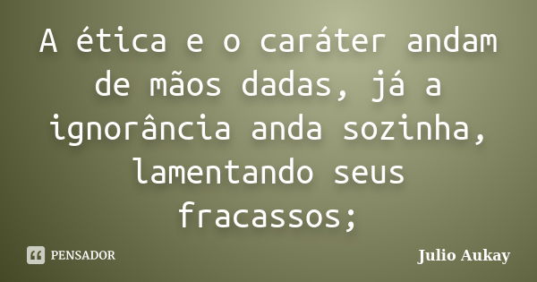 A ética e o caráter andam de mãos dadas, já a ignorância anda sozinha, lamentando seus fracassos;... Frase de Julio Aukay.