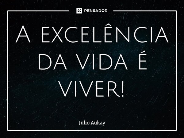 ⁠A excelência da vida é viver!... Frase de Julio Aukay.