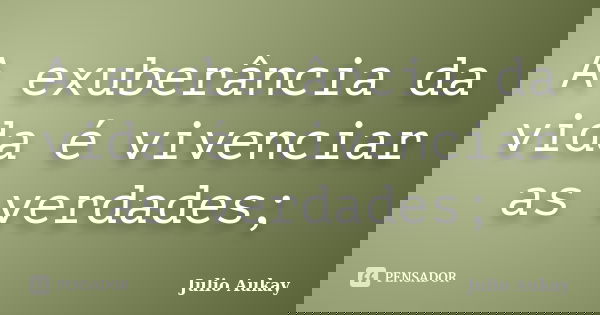 A exuberância da vida é vivenciar as verdades;... Frase de Julio Aukay.