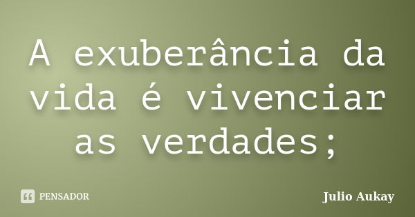 A exuberância da vida é vivenciar as verdades;... Frase de Julio Aukay.