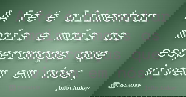 A fé é alimentar mais e mais as esperanças que vivem em nós;... Frase de Julio Aukay.