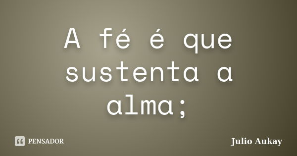 A fé é que sustenta a alma;... Frase de Julio Aukay.