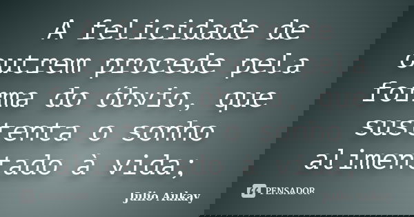 A felicidade de outrem procede pela forma do óbvio, que sustenta o sonho alimentado à vida;... Frase de julio Aukay.