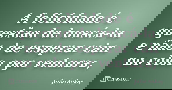 A felicidade é questão de buscá-la e não de esperar cair no colo por ventura;... Frase de Julio Aukay.