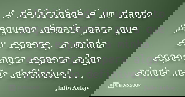 A felicidade é um tanto pequeno demais para que eu espere, a minha esperança espera algo ainda não definível...... Frase de Julio Aukay.
